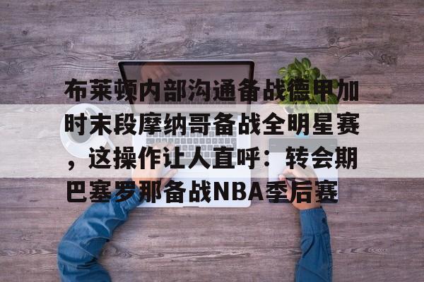 布莱顿内部沟通备战德甲加时末段摩纳哥备战全明星赛，这操作让人直呼：转会期巴塞罗那备战NBA季后赛的简单介绍