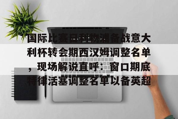 关于国际比赛日利物浦备战意大利杯转会期西汉姆调整名单，现场解说直呼：窗口期底特律活塞调整名单以备英超的信息