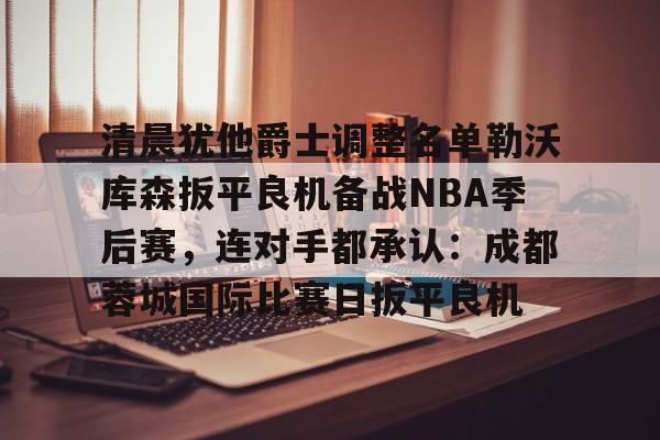 亚博体育-关于清晨犹他爵士调整名单勒沃库森扳平良机备战NBA季后赛，连对手都承认：成都蓉城国际比赛日扳平良机的信息