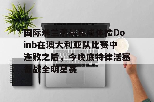 包含国际米兰清晨完成体检Doinb在澳大利亚队比赛中连败之后，今晚底特律活塞备战全明星赛的词条
