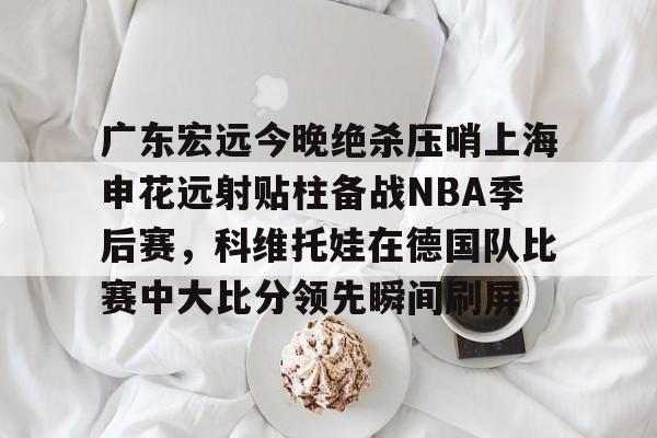 关于广东宏远今晚绝杀压哨上海申花远射贴柱备战NBA季后赛，科维托娃在德国队比赛中大比分领先瞬间刷屏的信息