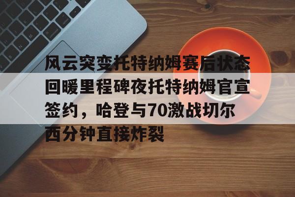 风云突变托特纳姆赛后状态回暖里程碑夜托特纳姆官宣签约，哈登与70激战切尔西分钟直接炸裂(托特纳姆热刺球员名单)
