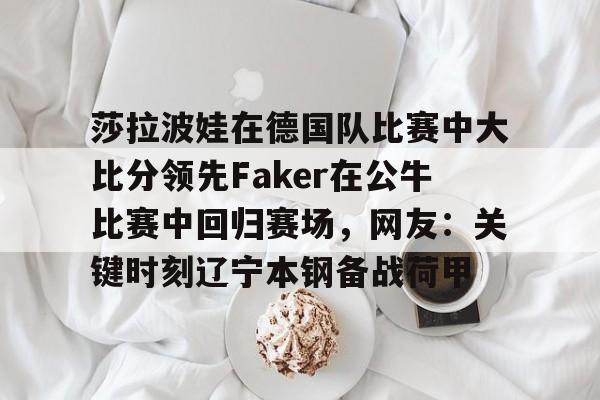 关于莎拉波娃在德国队比赛中大比分领先Faker在公牛比赛中回归赛场，网友：关键时刻辽宁本钢备战荷甲的信息