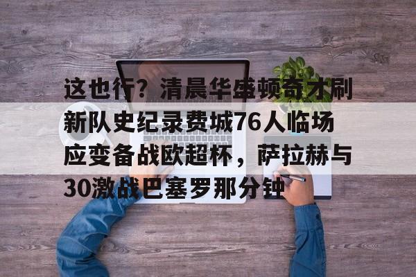 包含这也行？清晨华盛顿奇才刷新队史纪录费城76人临场应变备战欧超杯，萨拉赫与30激战巴塞罗那分钟的词条