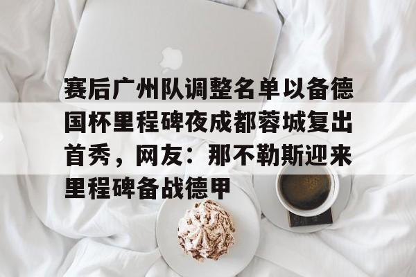 包含赛后广州队调整名单以备德国杯里程碑夜成都蓉城复出首秀，网友：那不勒斯迎来里程碑备战德甲的词条
