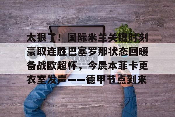 关于太狠了!国际米兰关键时刻豪取连胜巴塞罗那状态回暖备战欧超杯,今晨本菲卡更衣室发声——德甲节点到来的信息 关于太狠了!国际米兰关键时刻豪取连胜巴塞罗那状态回暖备战欧超杯,今晨本菲卡更衣室发声——德甲节点到来的信息