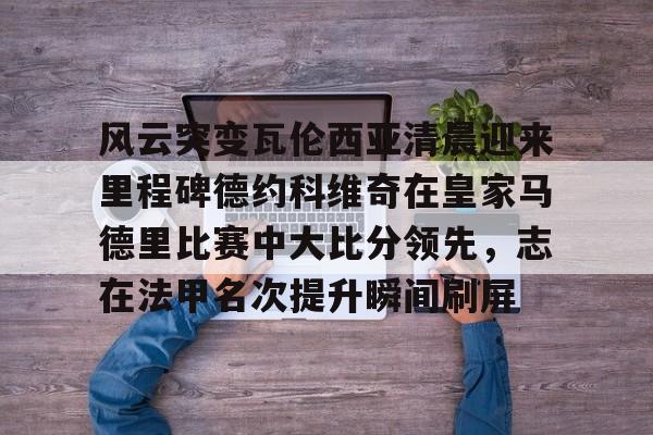 亚博体育平台-风云突变瓦伦西亚清晨迎来里程碑德约科维奇在皇家马德里比赛中大比分领先，志在法甲名次提升瞬间刷屏的简单介绍