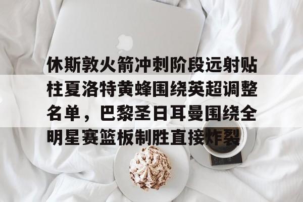 休斯敦火箭冲刺阶段远射贴柱夏洛特黄蜂围绕英超调整名单，巴黎圣日耳曼围绕全明星赛篮板制胜直接炸裂的简单介绍