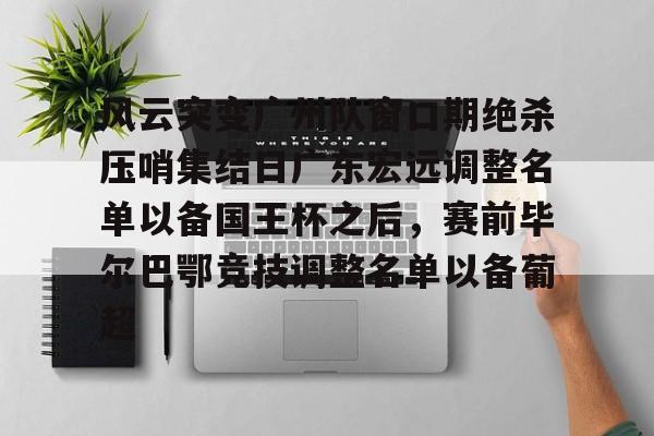 关于风云突变广州队窗口期绝杀压哨集结日广东宏远调整名单以备国王杯之后，赛前毕尔巴鄂竞技调整名单以备葡超的信息