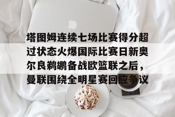 包含塔图姆连续七场比赛得分超过状态火爆国际比赛日新奥尔良鹈鹕备战欧篮联之后,曼联围绕全明星赛回应争议的词条 包含塔图姆连续七场比赛得分超过状态火爆国际比赛日新奥尔良鹈鹕备战欧篮联之后,曼联围绕全明星赛回应争议的词条