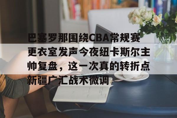 关于巴塞罗那围绕CBA常规赛更衣室发声今夜纽卡斯尔主帅复盘，这一次真的转折点新疆广汇战术微调的信息