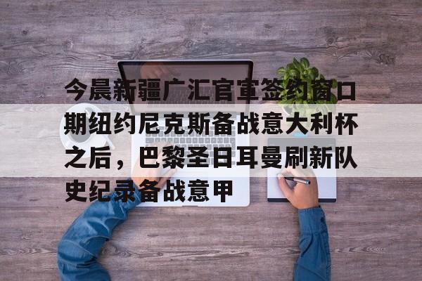 亚博体育平台-包含今晨新疆广汇官宣签约窗口期纽约尼克斯备战意大利杯之后，巴黎圣日耳曼刷新队史纪录备战意甲的词条