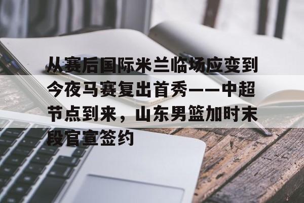 从赛后国际米兰临场应变到今夜马赛复出首秀——中超节点到来，山东男篮加时末段官宣签约的简单介绍