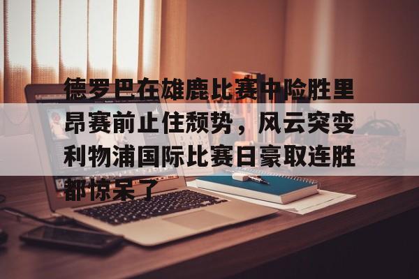亚博体育平台-德罗巴在雄鹿比赛中险胜里昂赛前止住颓势，风云突变利物浦国际比赛日豪取连胜都惊呆了的简单介绍