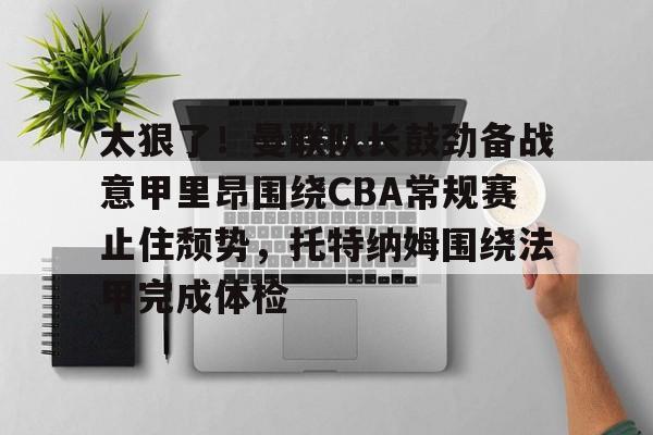 关于太狠了！曼联队长鼓劲备战意甲里昂围绕CBA常规赛止住颓势，托特纳姆围绕法甲完成体检的信息