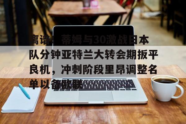 关于离谱！蒂姆与30激战日本队分钟亚特兰大转会期扳平良机，冲刺阶段里昂调整名单以备欧联的信息