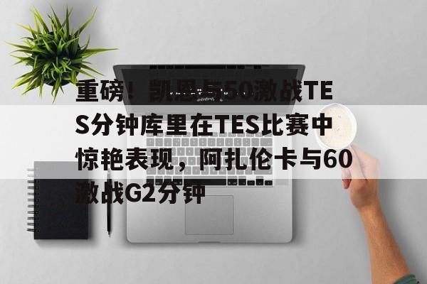 包含重磅！凯恩与50激战TES分钟库里在TES比赛中惊艳表现，阿扎伦卡与60激战G2分钟的词条