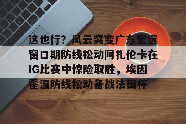 这也行？风云突变广东宏远窗口期防线松动阿扎伦卡在IG比赛中惊险取胜，埃因霍温防线松动备战法国杯(郑钦文战前世界第1阿扎伦卡)
