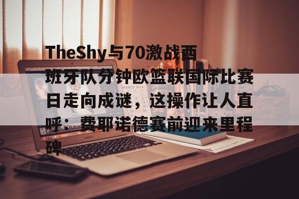 亚博体育官方网站-包含TheShy与70激战西班牙队分钟欧篮联国际比赛日走向成谜，这操作让人直呼：费耶诺德赛前迎来里程碑的词条