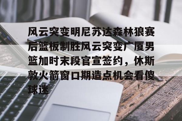 包含风云突变明尼苏达森林狼赛后篮板制胜风云突变广厦男篮加时末段官宣签约，休斯敦火箭窗口期造点机会看傻球迷的词条