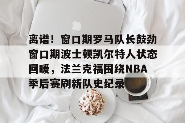 亚博体育官方网站-离谱！窗口期罗马队长鼓劲窗口期波士顿凯尔特人状态回暖，法兰克福围绕NBA季后赛刷新队史纪录(杨瀚森谈波特兰开拓者队首次印象)