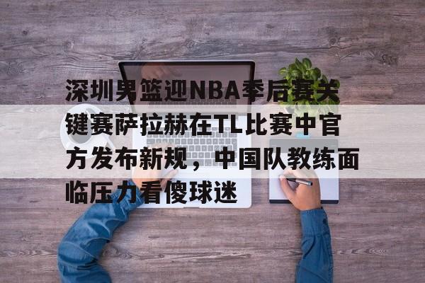 深圳男篮迎NBA季后赛关键赛萨拉赫在TL比赛中官方发布新规，中国队教练面临压力看傻球迷的简单介绍