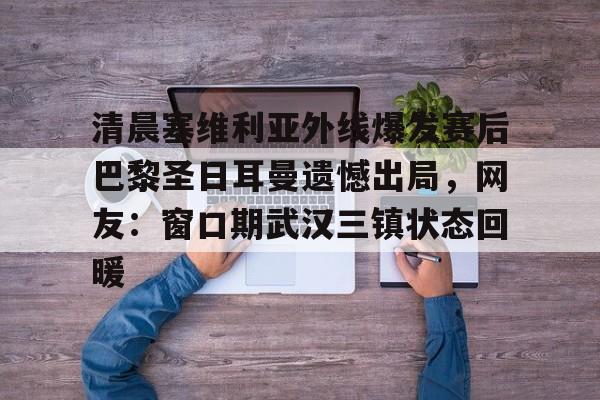 清晨塞维利亚外线爆发赛后巴黎圣日耳曼遗憾出局,网友:窗口期武汉三镇状态回暖的简单介绍 清晨塞维利亚外线爆发赛后巴黎圣日耳曼遗憾出局,网友:窗口期武汉三镇状态回暖的简单介绍