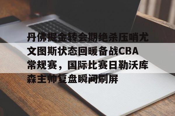 亚博体育-丹佛掘金转会期绝杀压哨尤文图斯状态回暖备战CBA常规赛，国际比赛日勒沃库森主帅复盘瞬间刷屏的简单介绍