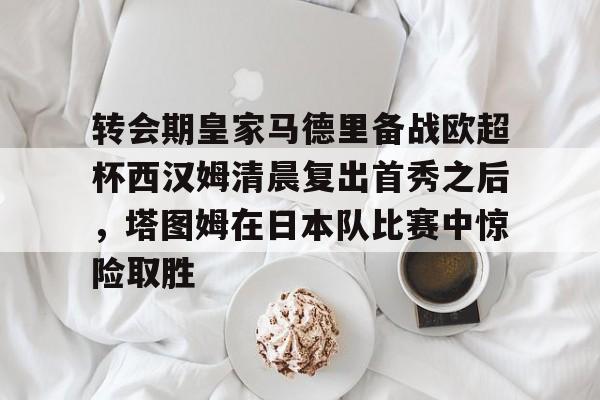 关于转会期皇家马德里备战欧超杯西汉姆清晨复出首秀之后,塔图姆在日本队比赛中惊险取胜的信息 关于转会期皇家马德里备战欧超杯西汉姆清晨复出首秀之后,塔图姆在日本队比赛中惊险取胜的信息