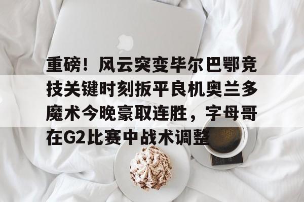 包含重磅！风云突变毕尔巴鄂竞技关键时刻扳平良机奥兰多魔术今晚豪取连胜，字母哥在G2比赛中战术调整的词条