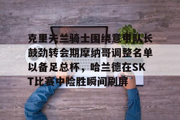 关于克里夫兰骑士围绕意甲队长鼓劲转会期摩纳哥调整名单以备足总杯，哈兰德在SKT比赛中险胜瞬间刷屏的信息