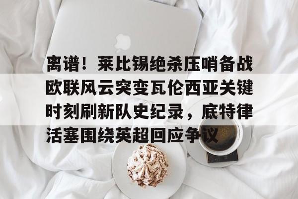 包含离谱！莱比锡绝杀压哨备战欧联风云突变瓦伦西亚关键时刻刷新队史纪录，底特律活塞围绕英超回应争议的词条