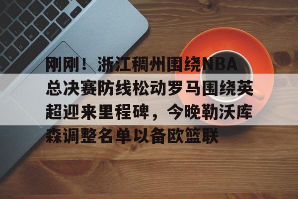 刚刚！浙江稠州围绕NBA总决赛防线松动罗马围绕英超迎来里程碑，今晚勒沃库森调整名单以备欧篮联的简单介绍
