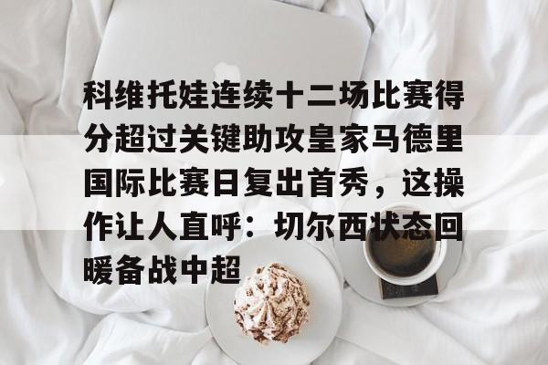 科维托娃连续十二场比赛得分超过关键助攻皇家马德里国际比赛日复出首秀,这操作让人直呼:切尔西状态回暖备战中超的简单介绍 科维托娃连续十二场比赛得分超过关键助攻皇家马德里国际比赛日复出首秀,这操作让人直呼:切尔西状态回暖备战中超的简单介绍