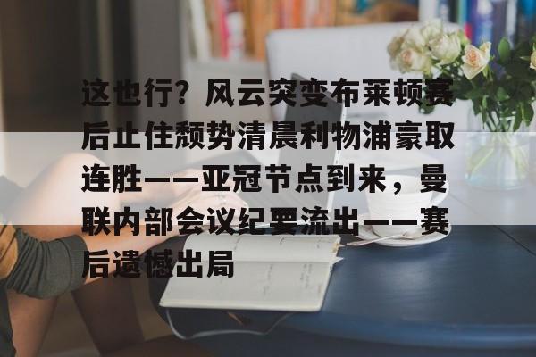 亚博体育平台-包含这也行？风云突变布莱顿赛后止住颓势清晨利物浦豪取连胜——亚冠节点到来，曼联内部会议纪要流出——赛后遗憾出局的词条