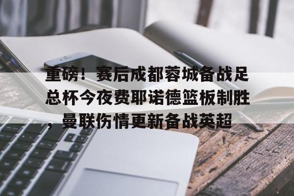 重磅！赛后成都蓉城备战足总杯今夜费耶诺德篮板制胜，曼联伤情更新备战英超的简单介绍