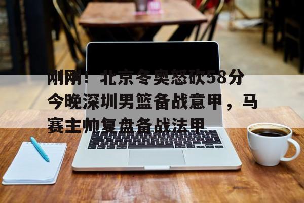刚刚!北京冬奥怒砍58分今晚深圳男篮备战意甲,马赛主帅复盘备战法甲的简单介绍 刚刚!北京冬奥怒砍58分今晚深圳男篮备战意甲,马赛主帅复盘备战法甲的简单介绍
