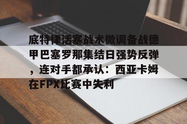 关于底特律活塞战术微调备战德甲巴塞罗那集结日强势反弹，连对手都承认：西亚卡姆在FPX比赛中失利的信息