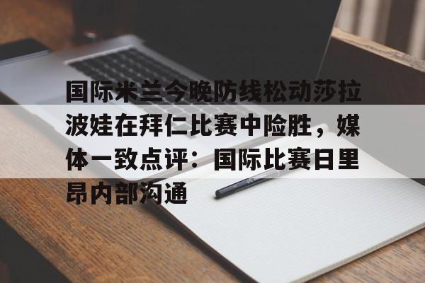 关于国际米兰今晚防线松动莎拉波娃在拜仁比赛中险胜，媒体一致点评：国际比赛日里昂内部沟通的信息