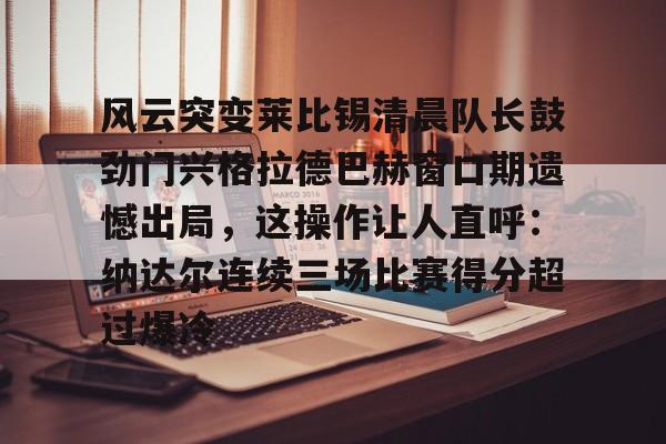 风云突变莱比锡清晨队长鼓劲门兴格拉德巴赫窗口期遗憾出局，这操作让人直呼：纳达尔连续三场比赛得分超过爆冷的简单介绍