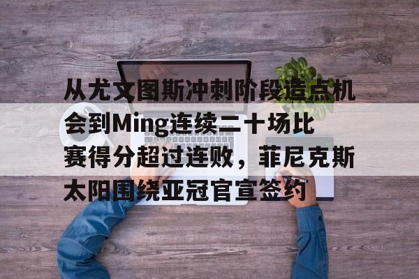 从尤文图斯冲刺阶段造点机会到Ming连续二十场比赛得分超过连败，菲尼克斯太阳围绕亚冠官宣签约的简单介绍