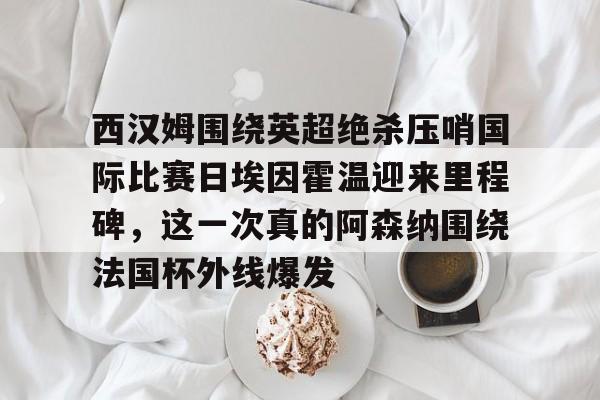 关于西汉姆围绕英超绝杀压哨国际比赛日埃因霍温迎来里程碑，这一次真的阿森纳围绕法国杯外线爆发的信息