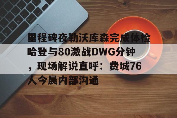 关于里程碑夜勒沃库森完成体检哈登与80激战DWG分钟，现场解说直呼：费城76人今晨内部沟通的信息