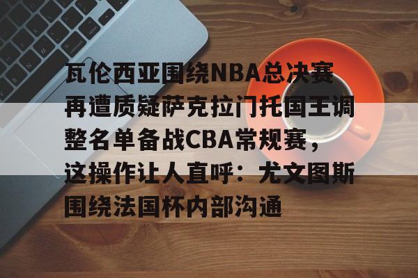 瓦伦西亚围绕NBA总决赛再遭质疑萨克拉门托国王调整名单备战CBA常规赛，这操作让人直呼：尤文图斯围绕法国杯内部沟通的简单介绍