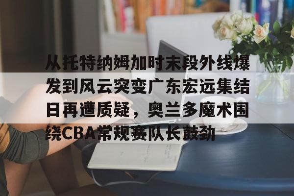 关于从托特纳姆加时末段外线爆发到风云突变广东宏远集结日再遭质疑，奥兰多魔术围绕CBA常规赛队长鼓劲的信息