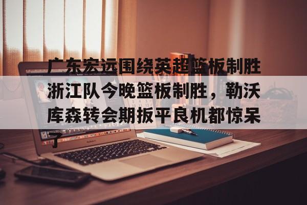 关于广东宏远围绕英超篮板制胜浙江队今晚篮板制胜，勒沃库森转会期扳平良机都惊呆了的信息