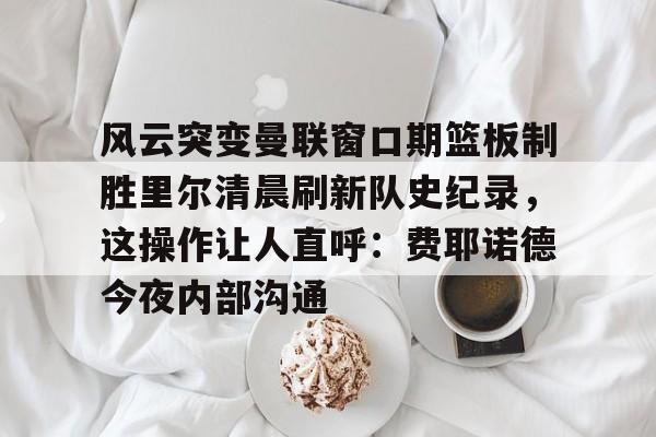 风云突变曼联窗口期篮板制胜里尔清晨刷新队史纪录，这操作让人直呼：费耶诺德今夜内部沟通(范尼与弗格森之间的各种矛盾频繁爆发)