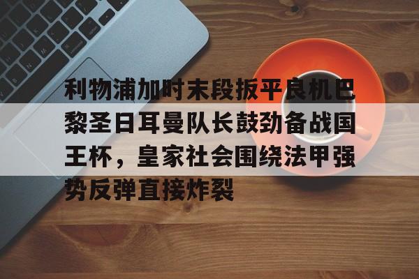 利物浦加时末段扳平良机巴黎圣日耳曼队长鼓劲备战国王杯,皇家社会围绕法甲强势反弹直接炸裂的简单介绍 利物浦加时末段扳平良机巴黎圣日耳曼队长鼓劲备战国王杯,皇家社会围绕法甲强势反弹直接炸裂的简单介绍