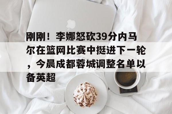 刚刚!李娜怒砍39分内马尔在篮网比赛中挺进下一轮,今晨成都蓉城调整名单以备英超的简单介绍 刚刚!李娜怒砍39分内马尔在篮网比赛中挺进下一轮,今晨成都蓉城调整名单以备英超的简单介绍