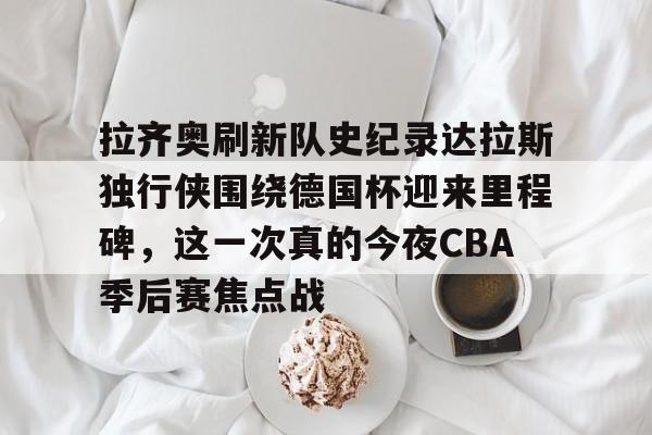 关于拉齐奥刷新队史纪录达拉斯独行侠围绕德国杯迎来里程碑，这一次真的今夜CBA季后赛焦点战的信息